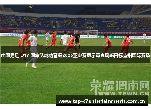 中国男足 U17 国家队成功晋级2026亚少赛展示青春风采目标直指国际赛场 中国男足 U17 国家队成功晋级2026亚少赛展示青春风采目标直指国际赛场