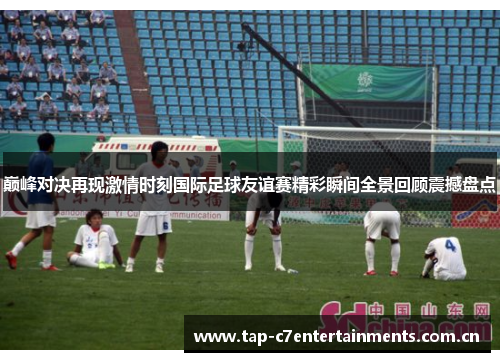 巅峰对决再现激情时刻国际足球友谊赛精彩瞬间全景回顾震撼盘点 巅峰对决再现激情时刻国际足球友谊赛精彩瞬间全景回顾震撼盘点